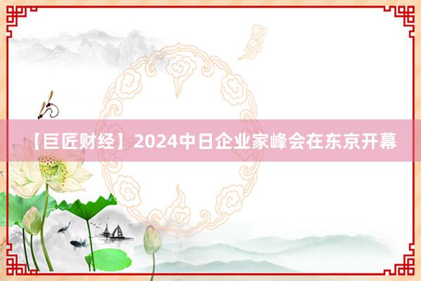 【巨匠财经】2024中日企业家峰会在东京开幕