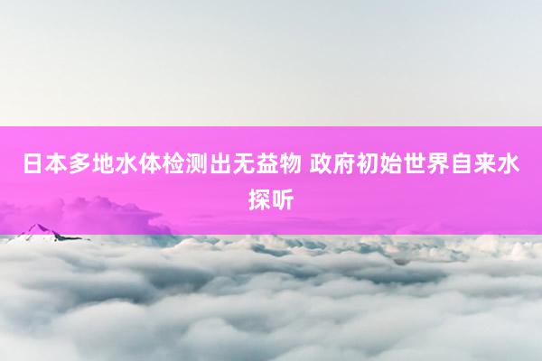 日本多地水体检测出无益物 政府初始世界自来水探听