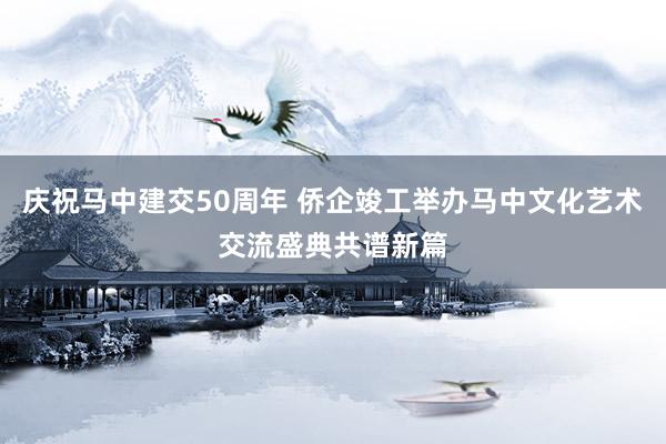 庆祝马中建交50周年 侨企竣工举办马中文化艺术交流盛典共谱新篇