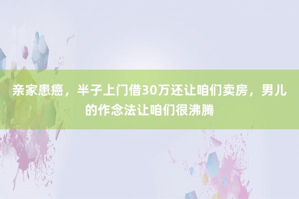 亲家患癌，半子上门借30万还让咱们卖房，男儿的作念法让咱们很沸腾