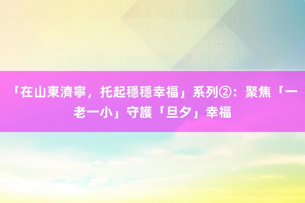 「在山東濟寧，托起穩穩幸福」系列②：聚焦「一老一小」守護「旦夕」幸福