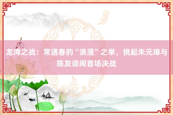 龙湾之战：常遇春的“浪漫”之举，挑起朱元璋与陈友谅间首场决战