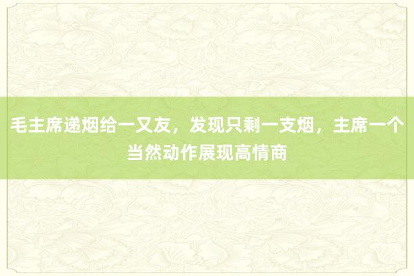 毛主席递烟给一又友，发现只剩一支烟，主席一个当然动作展现高情商