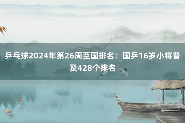 乒乓球2024年第26周至国排名：国乒16岁小将普及428个排名