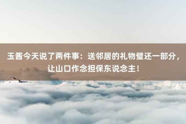 玉酱今天说了两件事：送邻居的礼物璧还一部分，让山口作念担保东说念主！