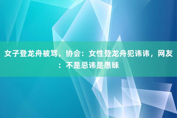 女子登龙舟被骂，协会：女性登龙舟犯讳讳，网友：不是忌讳是愚昧