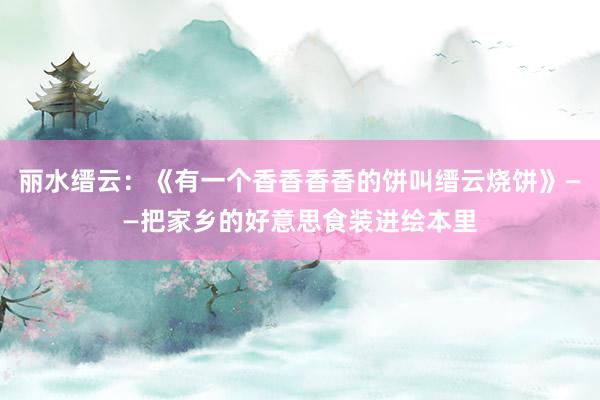 丽水缙云：《有一个香香香香的饼叫缙云烧饼》——把家乡的好意思食装进绘本里