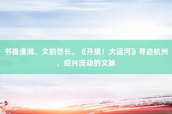 书香浸润、文韵悠长，《开拔！大运河》寻迹杭州、绍兴流动的文脉