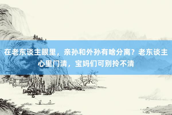 在老东谈主眼里，亲孙和外孙有啥分离？老东谈主心里门清，宝妈们可别拎不清