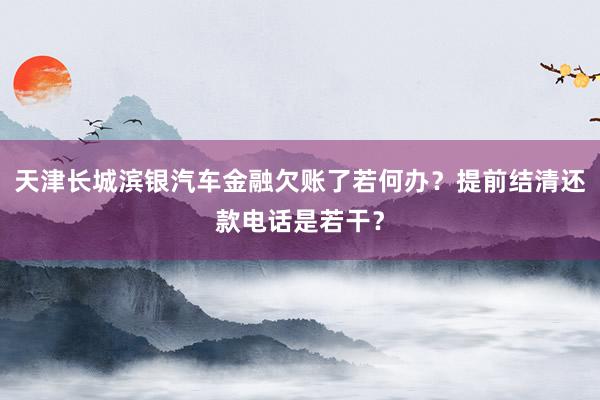 天津长城滨银汽车金融欠账了若何办？提前结清还款电话是若干？