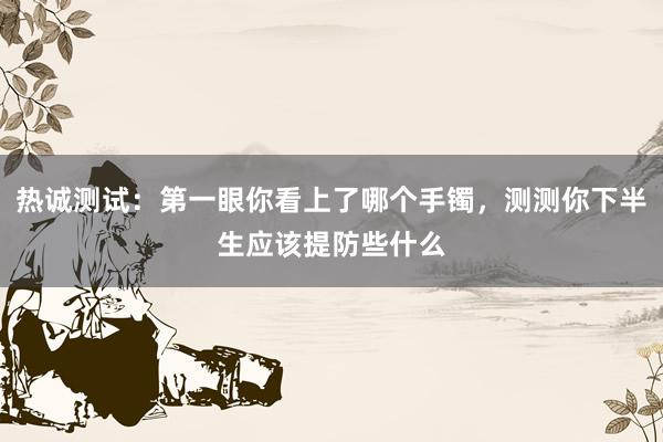 热诚测试：第一眼你看上了哪个手镯，测测你下半生应该提防些什么