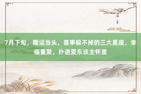 7月下旬，隆运当头，喜事躲不掉的三大星座，幸福重聚，扑进爱东谈主怀里