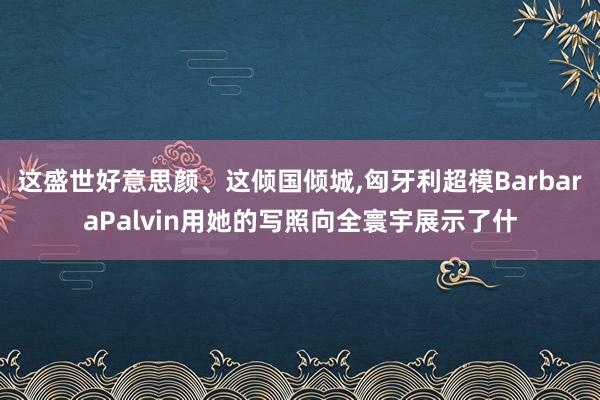 这盛世好意思颜、这倾国倾城,匈牙利超模BarbaraPalvin用她的写照向全寰宇展示了什