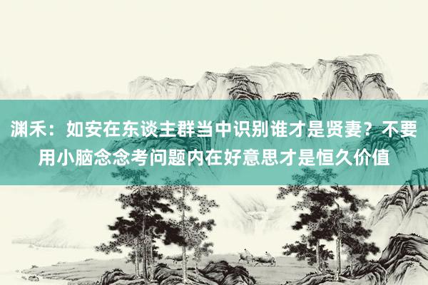 渊禾：如安在东谈主群当中识别谁才是贤妻？不要用小脑念念考问题内在好意思才是恒久价值