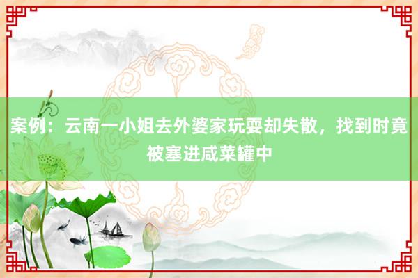 案例：云南一小姐去外婆家玩耍却失散，找到时竟被塞进咸菜罐中