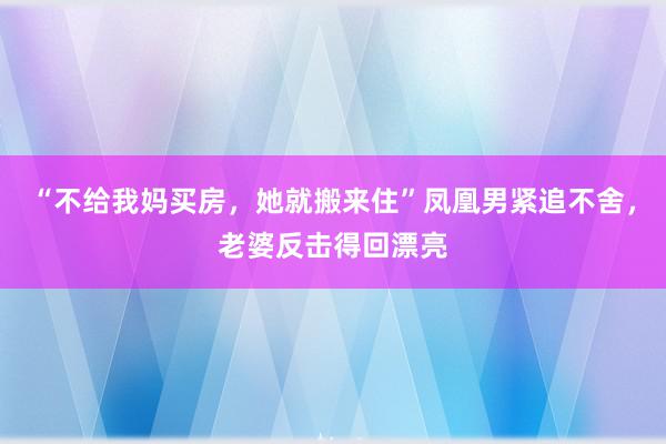 “不给我妈买房，她就搬来住”凤凰男紧追不舍，老婆反击得回漂亮