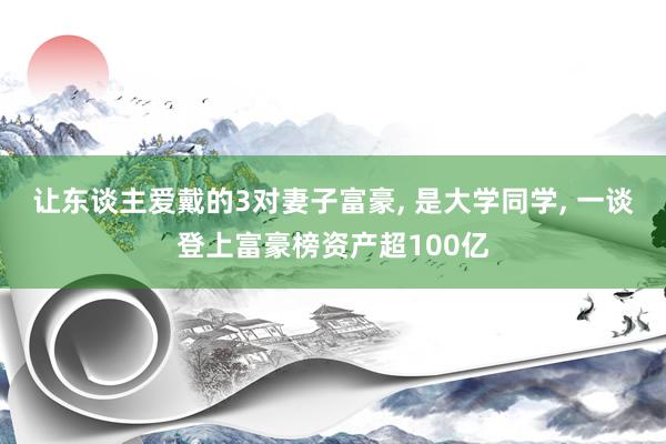 让东谈主爱戴的3对妻子富豪, 是大学同学, 一谈登上富豪榜资产超100亿