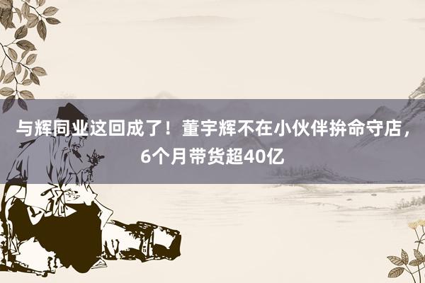 与辉同业这回成了！董宇辉不在小伙伴拚命守店，6个月带货超40亿