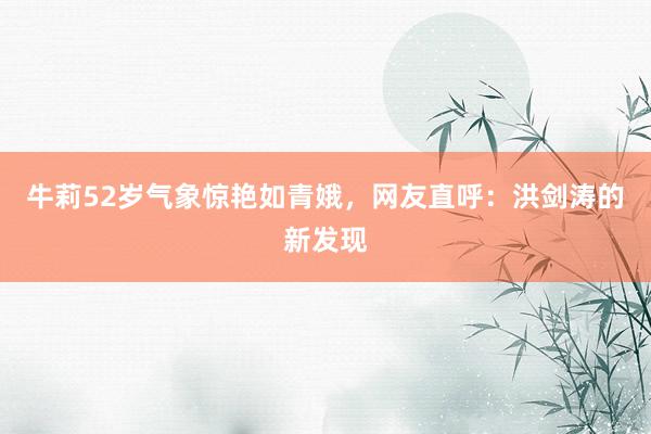 牛莉52岁气象惊艳如青娥，网友直呼：洪剑涛的新发现