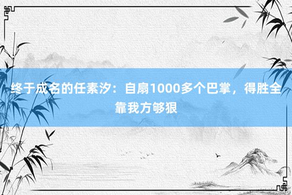 终于成名的任素汐：自扇1000多个巴掌，得胜全靠我方够狠