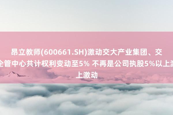 昂立教师(600661.SH)激动交大产业集团、交大企管中心共计权利变动至5% 不再是公司执股5%以上激动