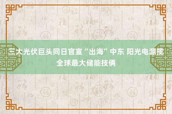 三大光伏巨头同日官宣“出海”中东 阳光电源揽全球最大储能技俩