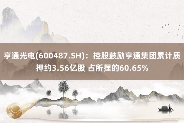 亨通光电(600487.SH)：控股鼓励亨通集团累计质押约3.56亿股 占所捏的60.65%