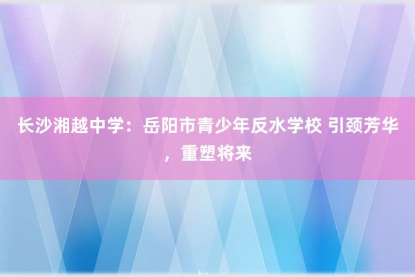 长沙湘越中学：岳阳市青少年反水学校 引颈芳华，重塑将来