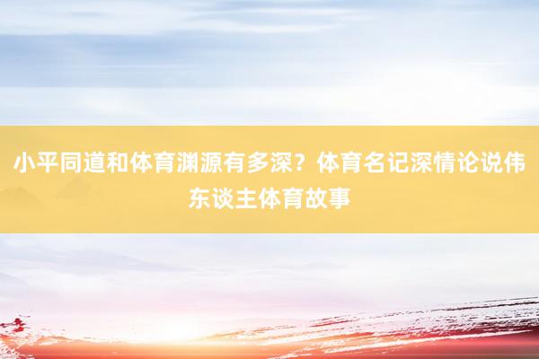 小平同道和体育渊源有多深？体育名记深情论说伟东谈主体育故事