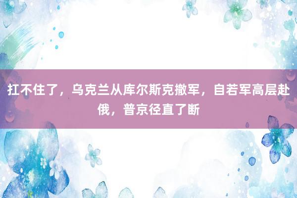 扛不住了，乌克兰从库尔斯克撤军，自若军高层赴俄，普京径直了断