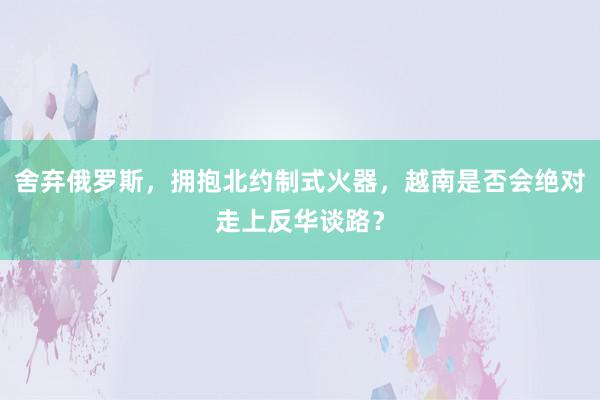 舍弃俄罗斯，拥抱北约制式火器，越南是否会绝对走上反华谈路？