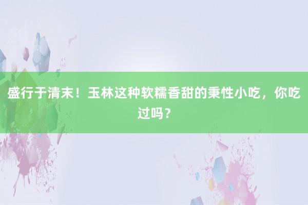 盛行于清末！玉林这种软糯香甜的秉性小吃，你吃过吗？