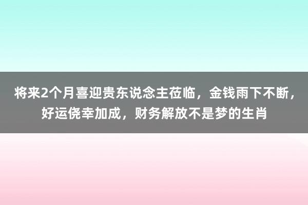 将来2个月喜迎贵东说念主莅临，金钱雨下不断，好运侥幸加成，财务解放不是梦的生肖