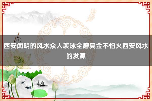 西安闻明的风水众人裴泳全磨真金不怕火西安风水的发源