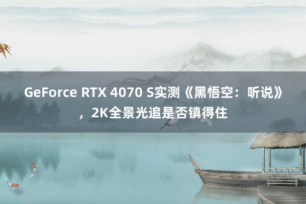 GeForce RTX 4070 S实测《黑悟空：听说》，2K全景光追是否镇得住