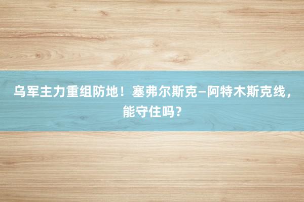 乌军主力重组防地！塞弗尔斯克—阿特木斯克线，能守住吗？