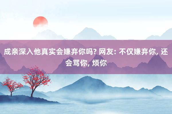 成亲深入他真实会嫌弃你吗? 网友: 不仅嫌弃你, 还会骂你, 烦你