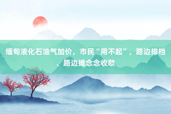 缅甸液化石油气加价，市民“用不起”，路边排档、路边摊念念收歇