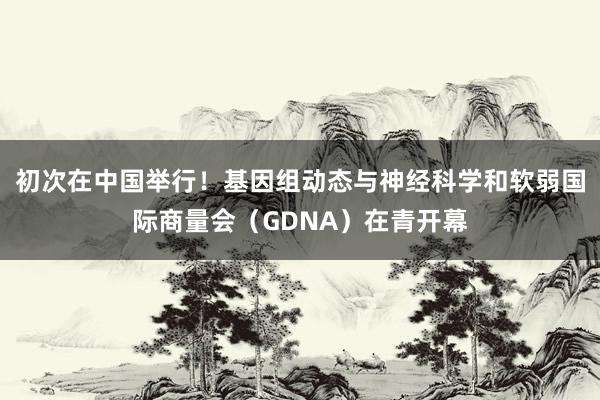 初次在中国举行！基因组动态与神经科学和软弱国际商量会（GDNA）在青开幕