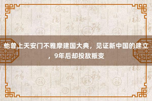 他曾上天安门不雅摩建国大典，见证新中国的建立，9年后却投敌叛变