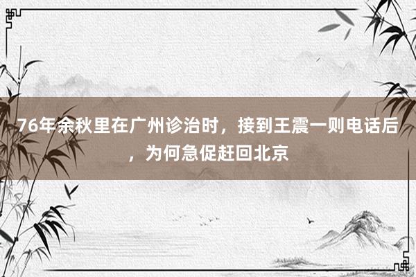 76年余秋里在广州诊治时，接到王震一则电话后，为何急促赶回北京