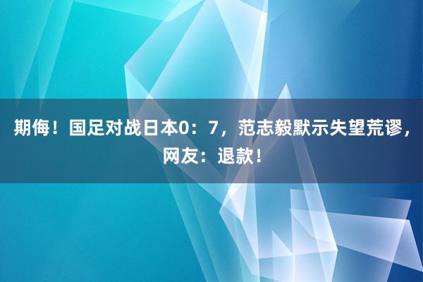 期侮！国足对战日本0：7，范志毅默示失望荒谬，网友：退款！