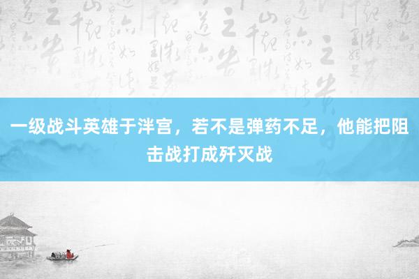 一级战斗英雄于泮宫，若不是弹药不足，他能把阻击战打成歼灭战