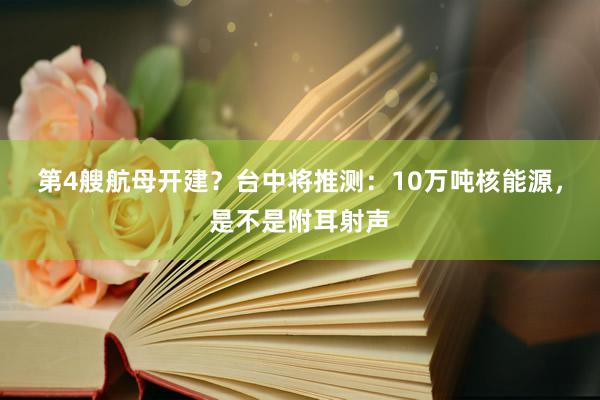 第4艘航母开建？台中将推测：10万吨核能源，是不是附耳射声