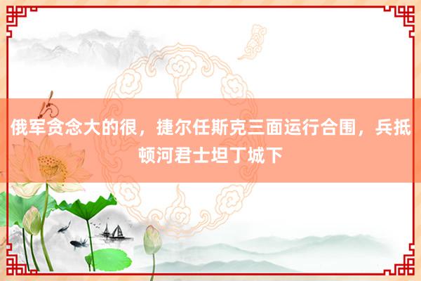 俄军贪念大的很，捷尔任斯克三面运行合围，兵抵顿河君士坦丁城下