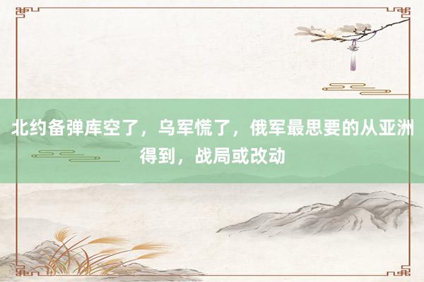 北约备弹库空了，乌军慌了，俄军最思要的从亚洲得到，战局或改动