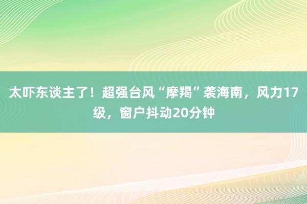 太吓东谈主了！超强台风“摩羯”袭海南，风力17级，窗户抖动20分钟