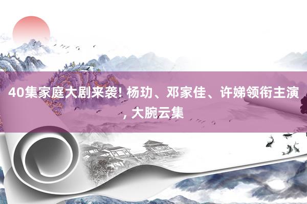 40集家庭大剧来袭! 杨玏、邓家佳、许娣领衔主演, 大腕云集