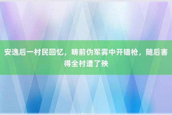 安逸后一村民回忆，畴前伪军雾中开错枪，随后害得全村遭了殃