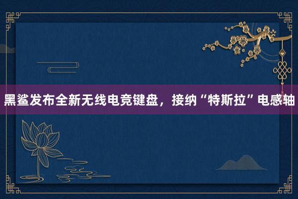 黑鲨发布全新无线电竞键盘，接纳“特斯拉”电感轴